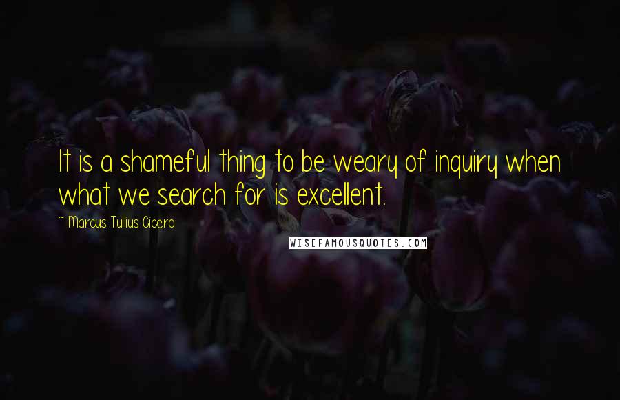 Marcus Tullius Cicero Quotes: It is a shameful thing to be weary of inquiry when what we search for is excellent.