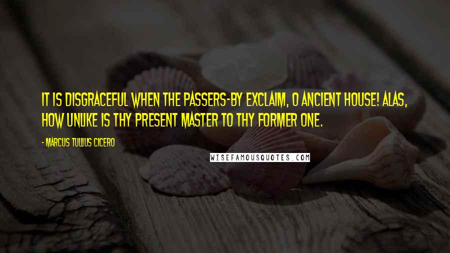 Marcus Tullius Cicero Quotes: It is disgraceful when the passers-by exclaim, O ancient house! alas, how unlike is thy present master to thy former one.