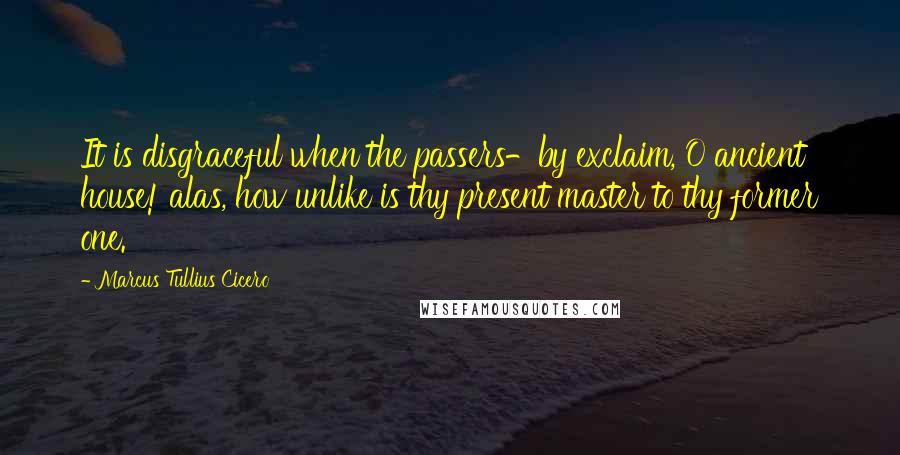 Marcus Tullius Cicero Quotes: It is disgraceful when the passers-by exclaim, O ancient house! alas, how unlike is thy present master to thy former one.