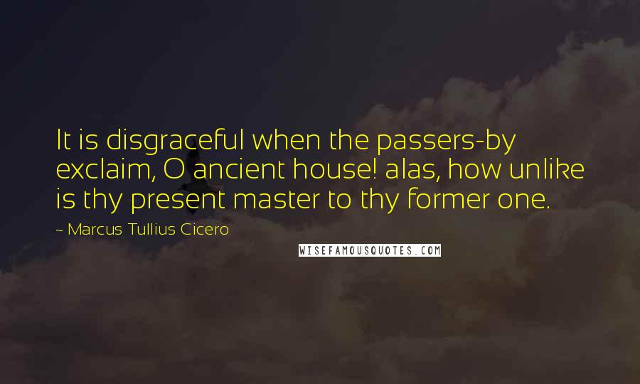 Marcus Tullius Cicero Quotes: It is disgraceful when the passers-by exclaim, O ancient house! alas, how unlike is thy present master to thy former one.