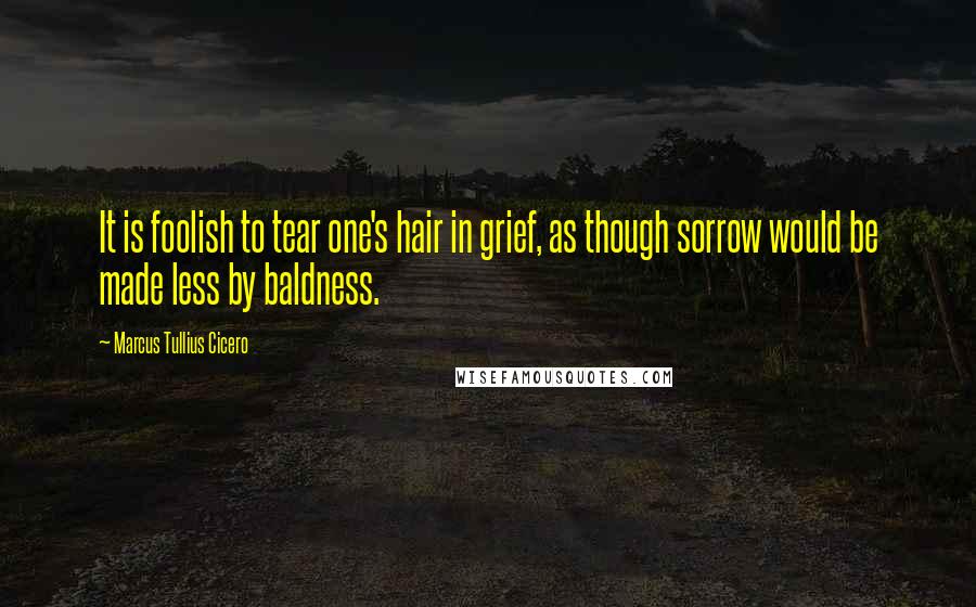 Marcus Tullius Cicero Quotes: It is foolish to tear one's hair in grief, as though sorrow would be made less by baldness.