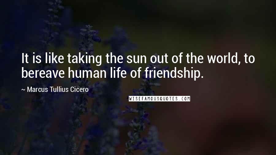 Marcus Tullius Cicero Quotes: It is like taking the sun out of the world, to bereave human life of friendship.