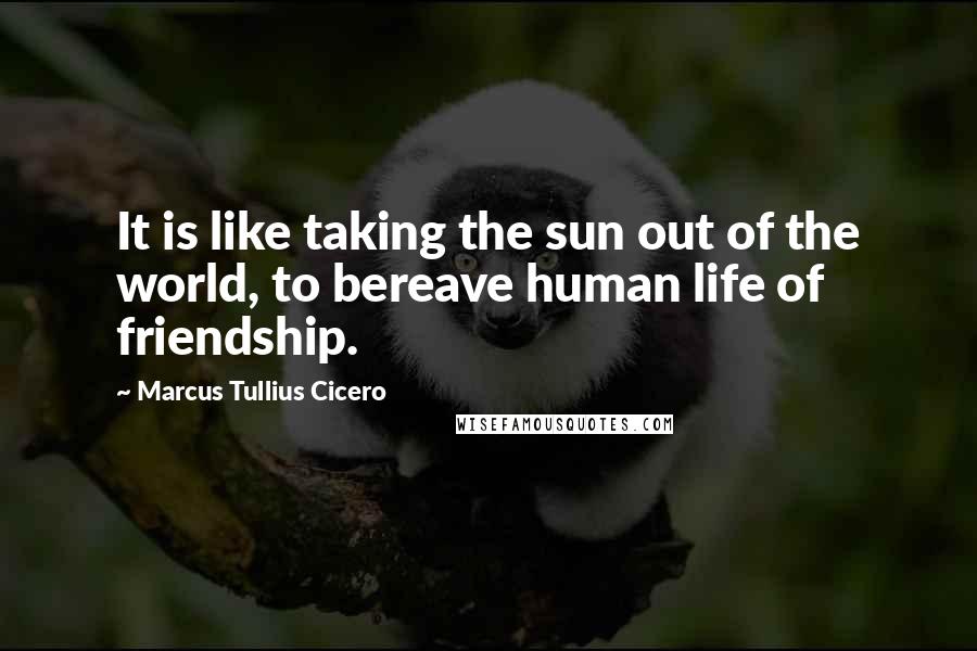 Marcus Tullius Cicero Quotes: It is like taking the sun out of the world, to bereave human life of friendship.