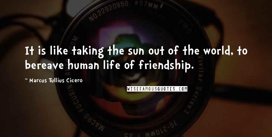 Marcus Tullius Cicero Quotes: It is like taking the sun out of the world, to bereave human life of friendship.