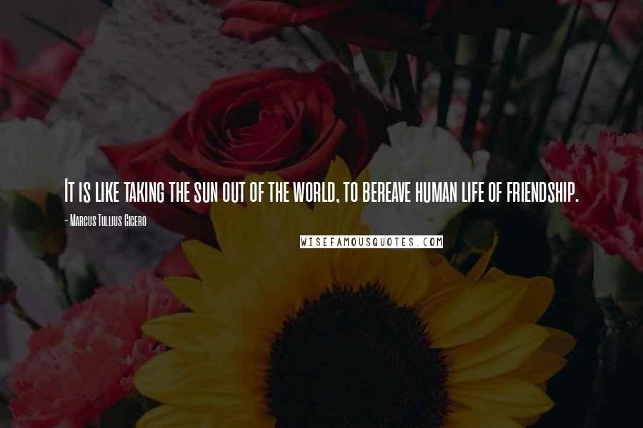 Marcus Tullius Cicero Quotes: It is like taking the sun out of the world, to bereave human life of friendship.