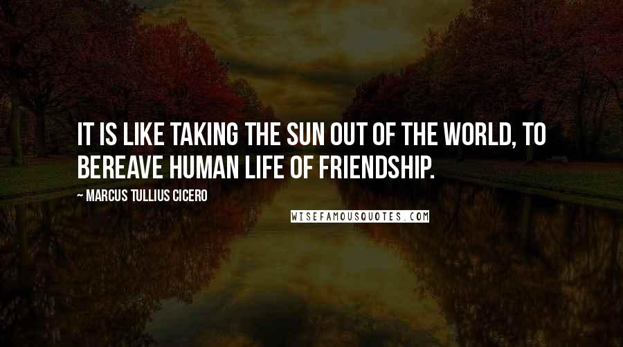 Marcus Tullius Cicero Quotes: It is like taking the sun out of the world, to bereave human life of friendship.