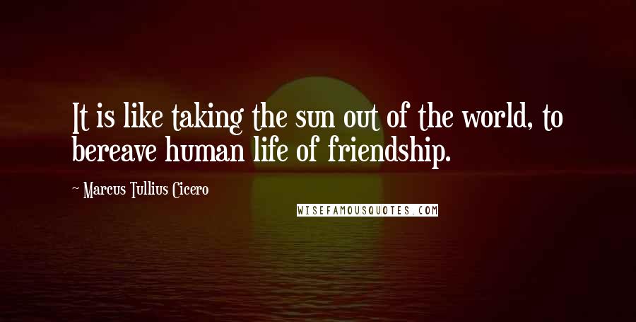 Marcus Tullius Cicero Quotes: It is like taking the sun out of the world, to bereave human life of friendship.