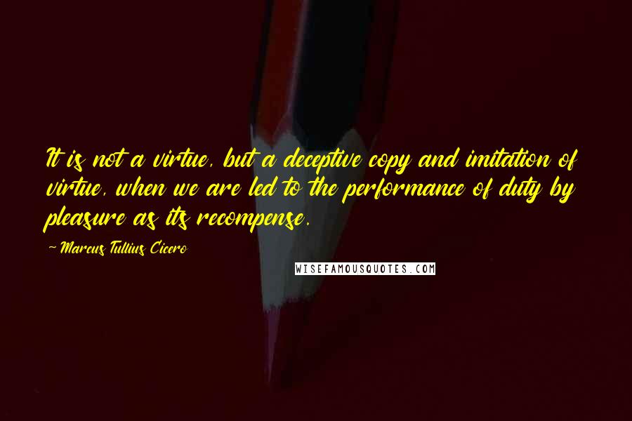Marcus Tullius Cicero Quotes: It is not a virtue, but a deceptive copy and imitation of virtue, when we are led to the performance of duty by pleasure as its recompense.