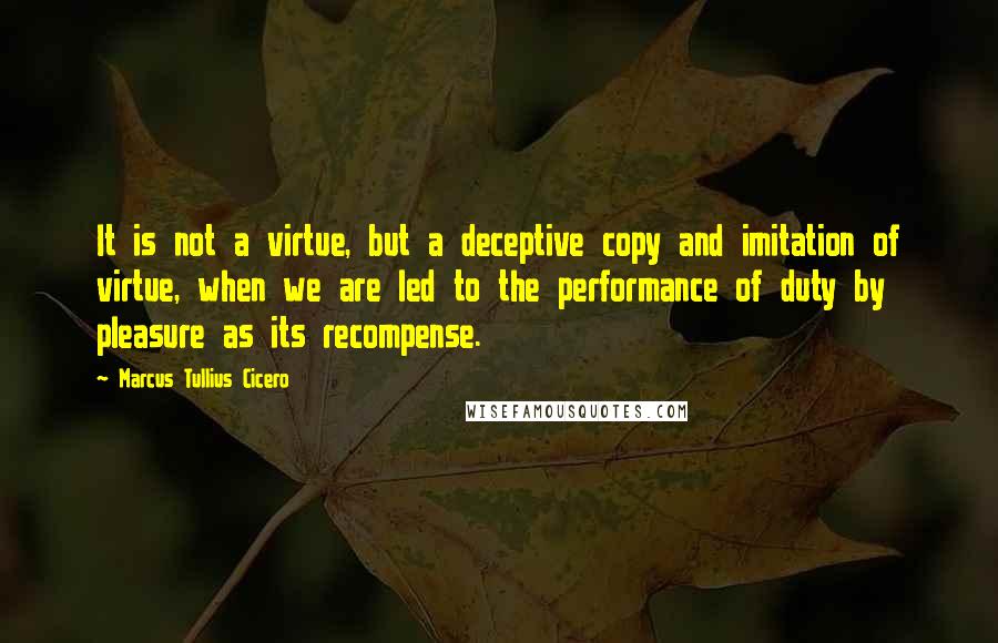 Marcus Tullius Cicero Quotes: It is not a virtue, but a deceptive copy and imitation of virtue, when we are led to the performance of duty by pleasure as its recompense.