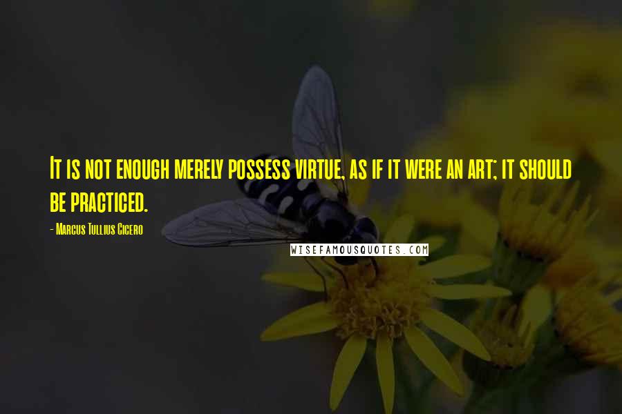 Marcus Tullius Cicero Quotes: It is not enough merely possess virtue, as if it were an art; it should be practiced.