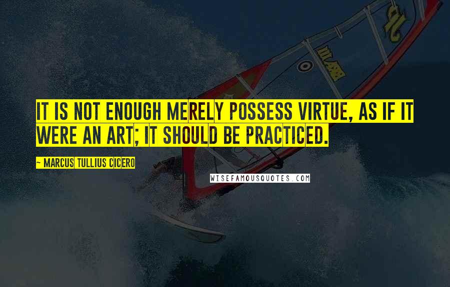 Marcus Tullius Cicero Quotes: It is not enough merely possess virtue, as if it were an art; it should be practiced.