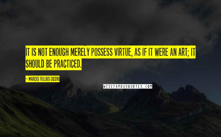 Marcus Tullius Cicero Quotes: It is not enough merely possess virtue, as if it were an art; it should be practiced.