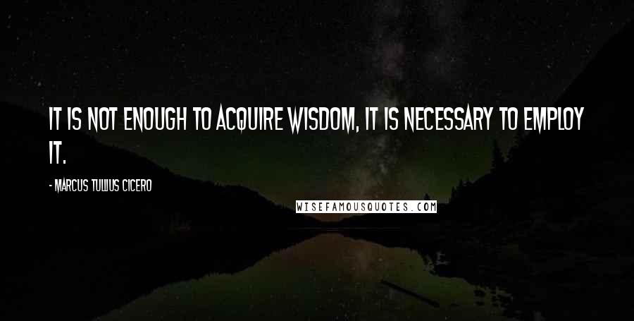 Marcus Tullius Cicero Quotes: It is not enough to acquire wisdom, it is necessary to employ it.