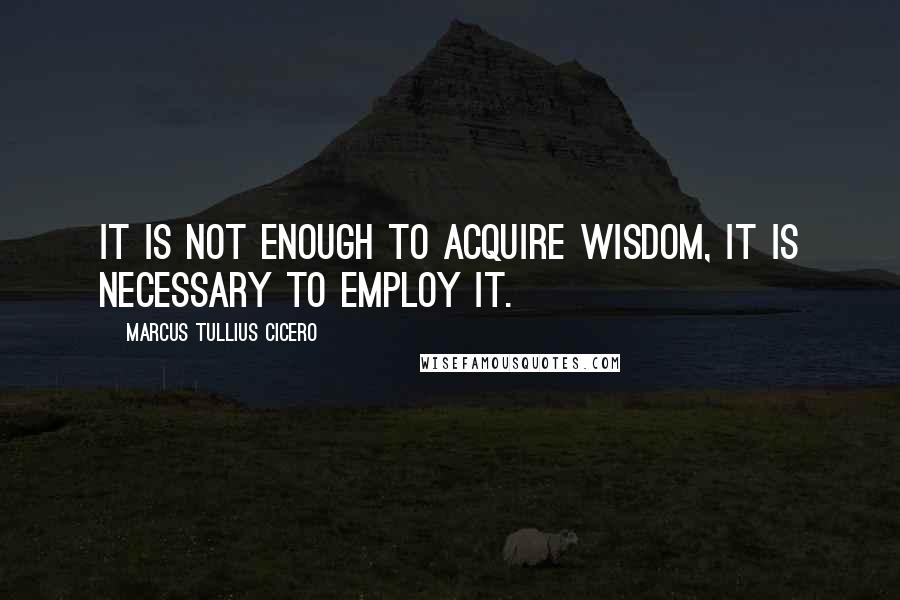 Marcus Tullius Cicero Quotes: It is not enough to acquire wisdom, it is necessary to employ it.