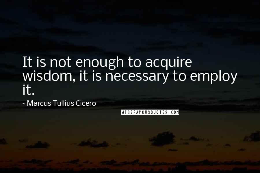 Marcus Tullius Cicero Quotes: It is not enough to acquire wisdom, it is necessary to employ it.