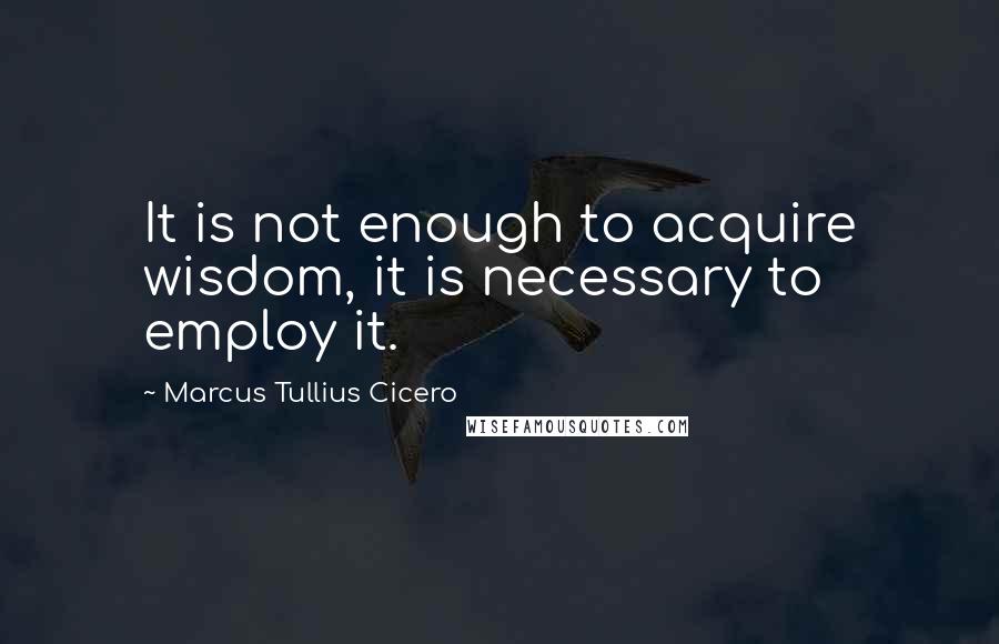 Marcus Tullius Cicero Quotes: It is not enough to acquire wisdom, it is necessary to employ it.