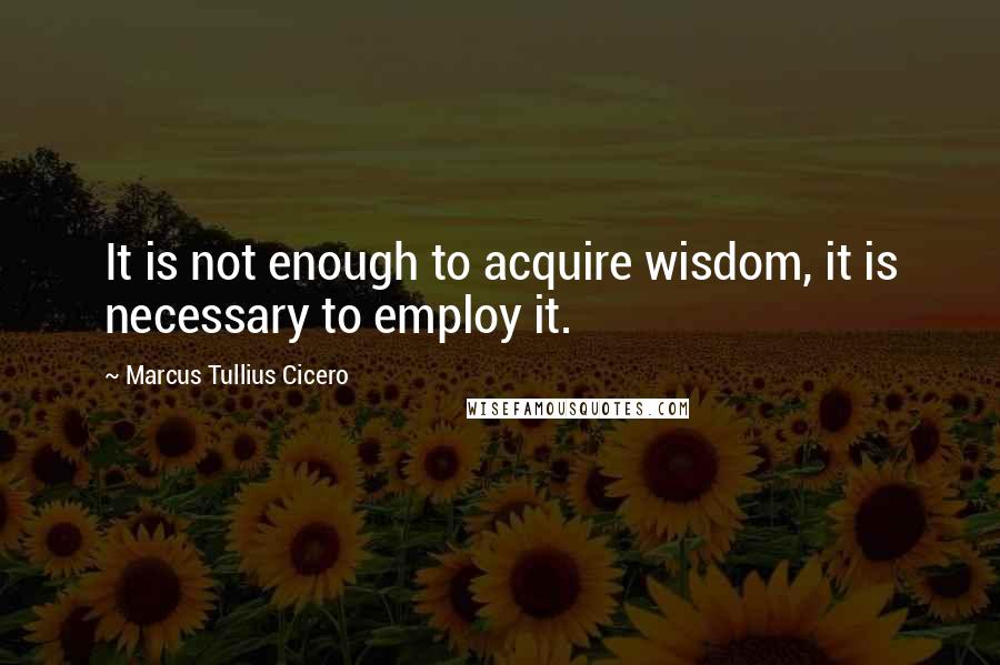 Marcus Tullius Cicero Quotes: It is not enough to acquire wisdom, it is necessary to employ it.
