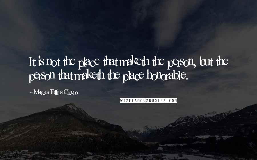 Marcus Tullius Cicero Quotes: It is not the place that maketh the person, but the person that maketh the place honorable.