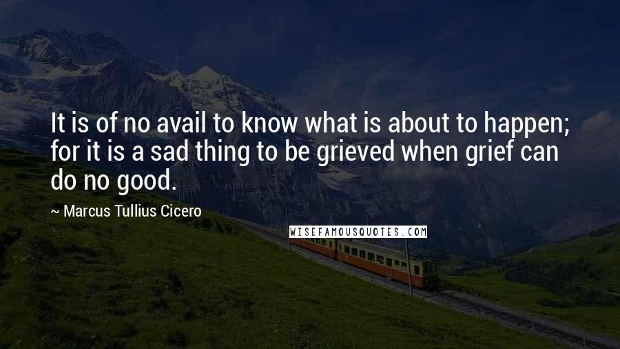 Marcus Tullius Cicero Quotes: It is of no avail to know what is about to happen; for it is a sad thing to be grieved when grief can do no good.