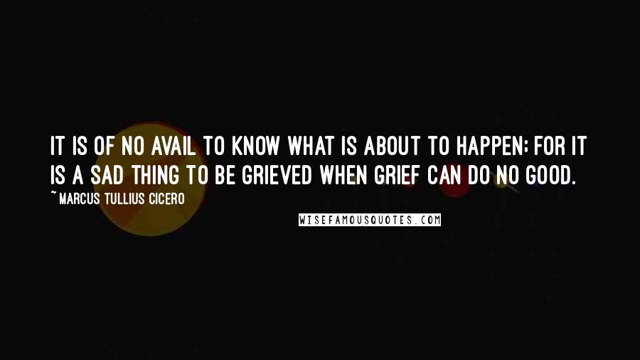 Marcus Tullius Cicero Quotes: It is of no avail to know what is about to happen; for it is a sad thing to be grieved when grief can do no good.