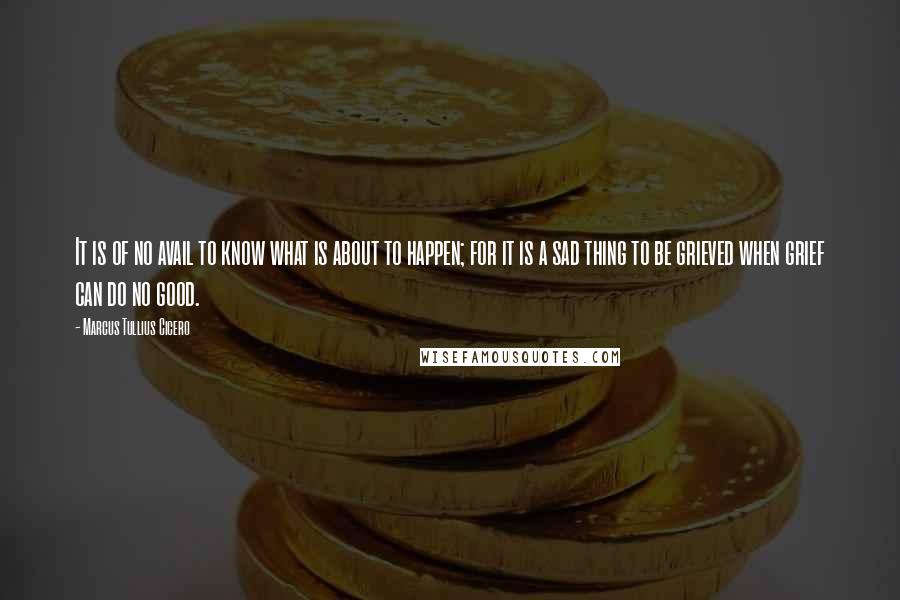 Marcus Tullius Cicero Quotes: It is of no avail to know what is about to happen; for it is a sad thing to be grieved when grief can do no good.