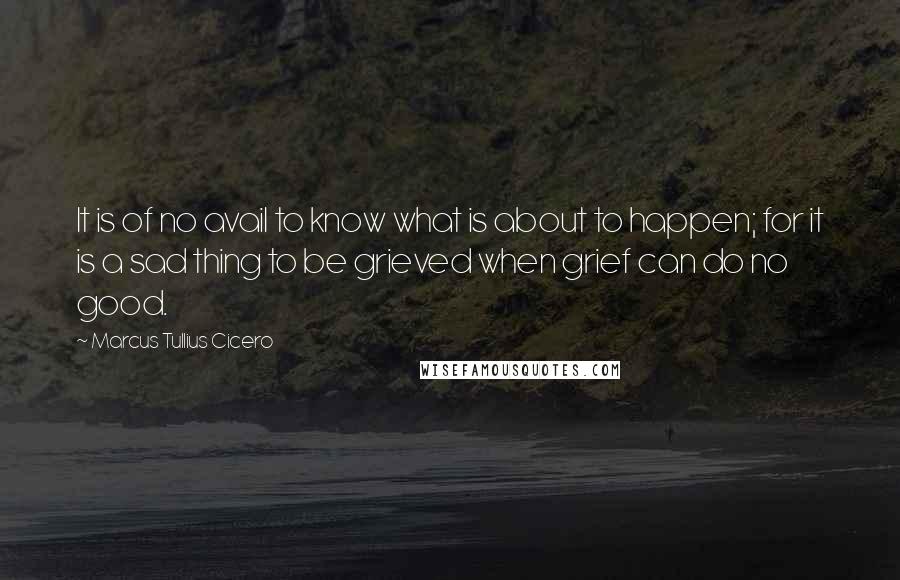 Marcus Tullius Cicero Quotes: It is of no avail to know what is about to happen; for it is a sad thing to be grieved when grief can do no good.