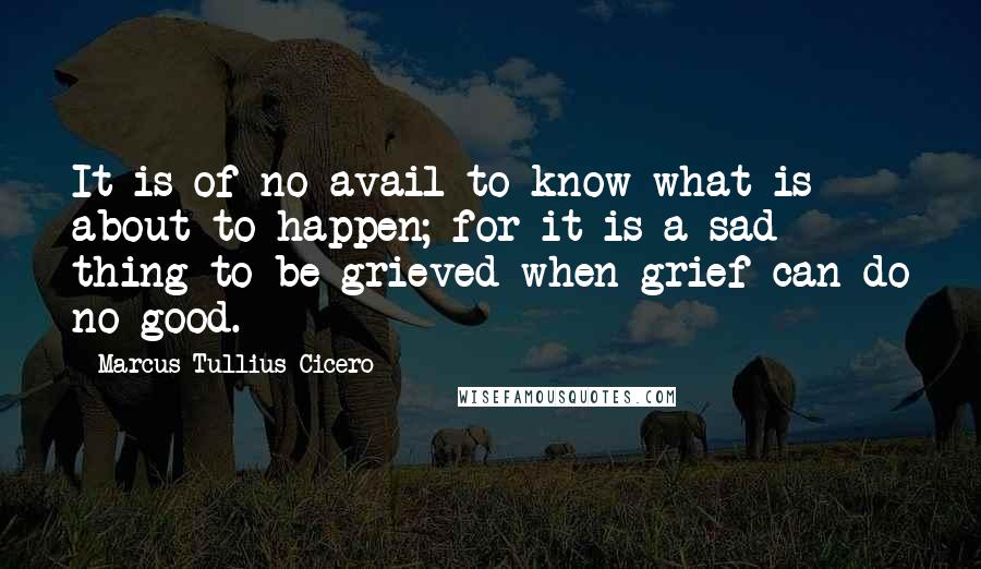 Marcus Tullius Cicero Quotes: It is of no avail to know what is about to happen; for it is a sad thing to be grieved when grief can do no good.