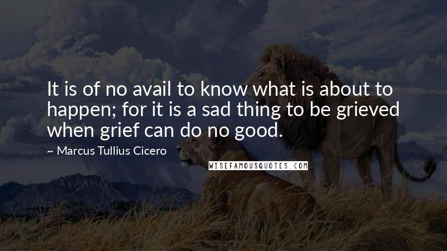 Marcus Tullius Cicero Quotes: It is of no avail to know what is about to happen; for it is a sad thing to be grieved when grief can do no good.