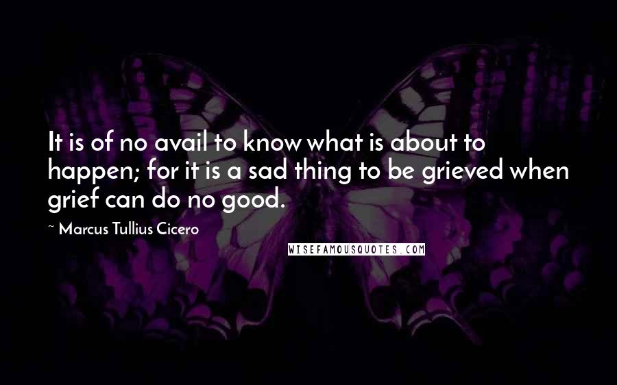 Marcus Tullius Cicero Quotes: It is of no avail to know what is about to happen; for it is a sad thing to be grieved when grief can do no good.