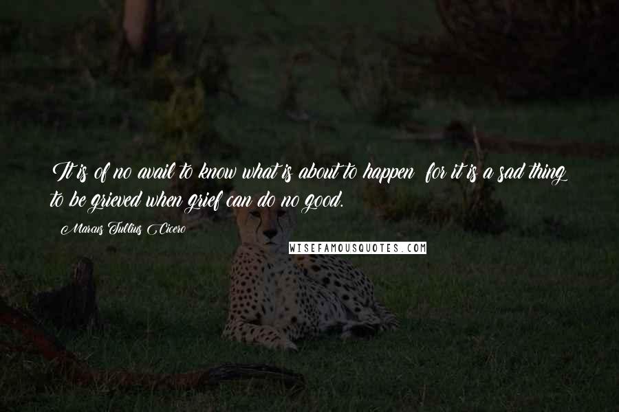 Marcus Tullius Cicero Quotes: It is of no avail to know what is about to happen; for it is a sad thing to be grieved when grief can do no good.
