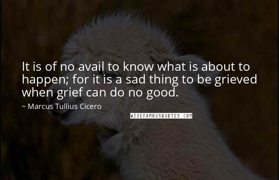 Marcus Tullius Cicero Quotes: It is of no avail to know what is about to happen; for it is a sad thing to be grieved when grief can do no good.