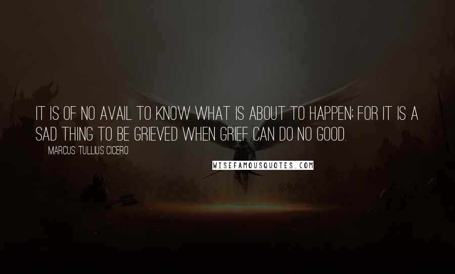 Marcus Tullius Cicero Quotes: It is of no avail to know what is about to happen; for it is a sad thing to be grieved when grief can do no good.