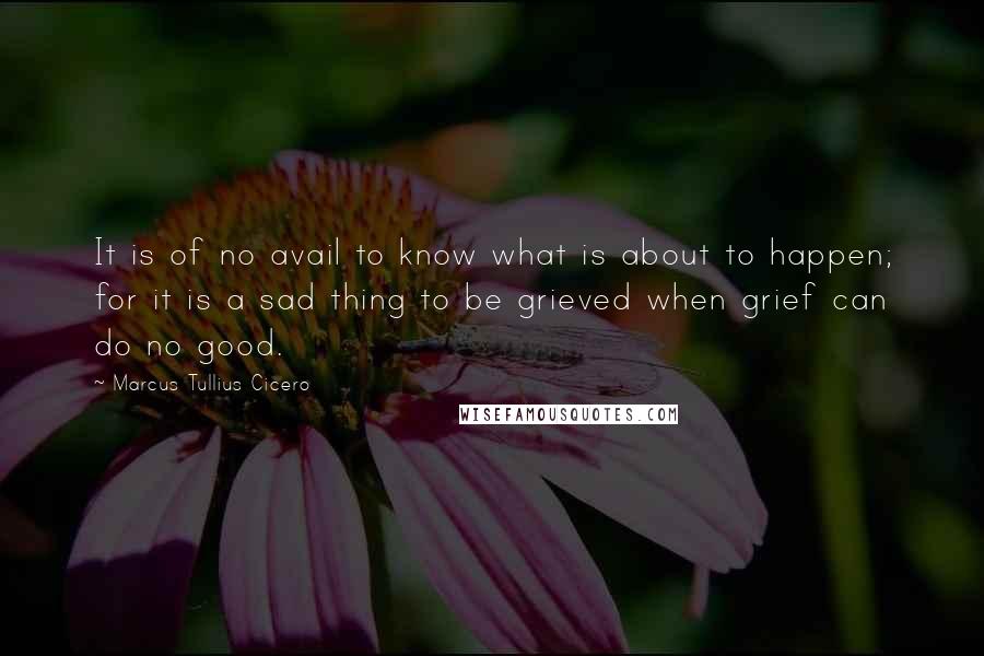 Marcus Tullius Cicero Quotes: It is of no avail to know what is about to happen; for it is a sad thing to be grieved when grief can do no good.