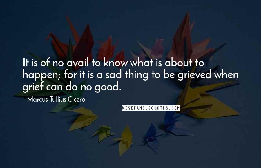 Marcus Tullius Cicero Quotes: It is of no avail to know what is about to happen; for it is a sad thing to be grieved when grief can do no good.