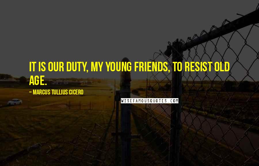 Marcus Tullius Cicero Quotes: It is our duty, my young friends, to resist old age.