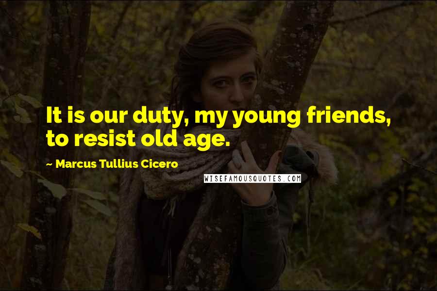 Marcus Tullius Cicero Quotes: It is our duty, my young friends, to resist old age.