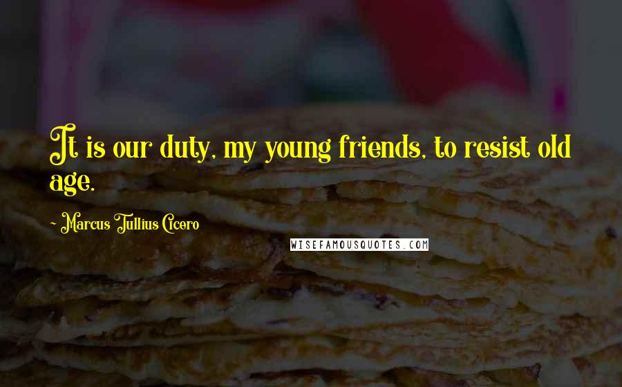Marcus Tullius Cicero Quotes: It is our duty, my young friends, to resist old age.