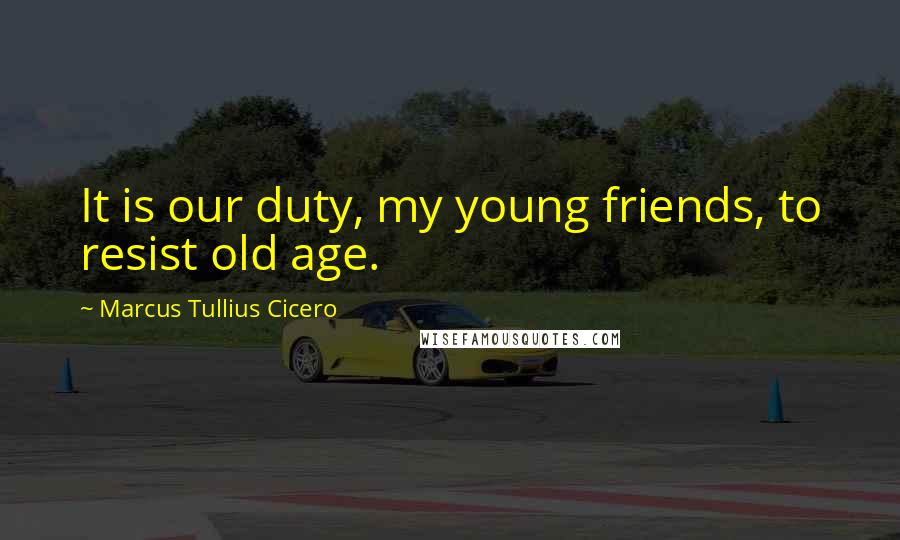 Marcus Tullius Cicero Quotes: It is our duty, my young friends, to resist old age.