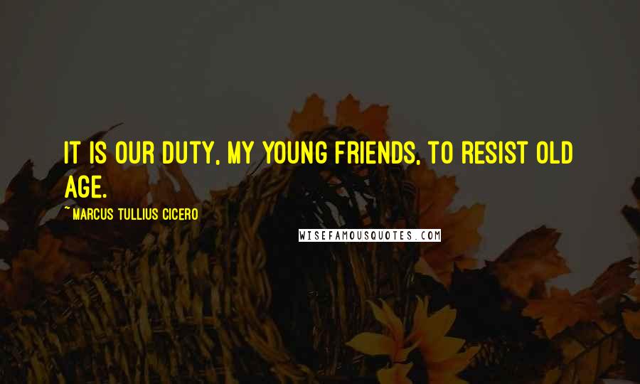 Marcus Tullius Cicero Quotes: It is our duty, my young friends, to resist old age.