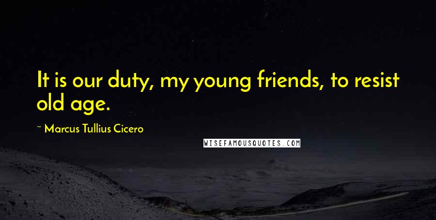 Marcus Tullius Cicero Quotes: It is our duty, my young friends, to resist old age.