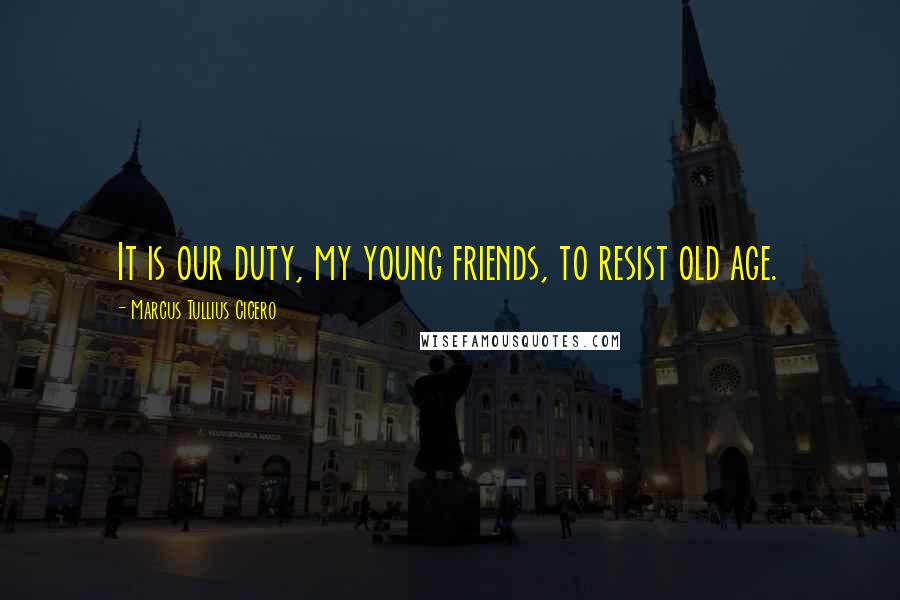 Marcus Tullius Cicero Quotes: It is our duty, my young friends, to resist old age.