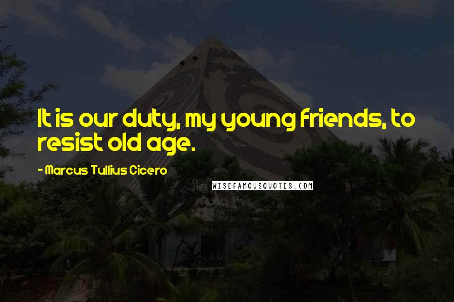 Marcus Tullius Cicero Quotes: It is our duty, my young friends, to resist old age.