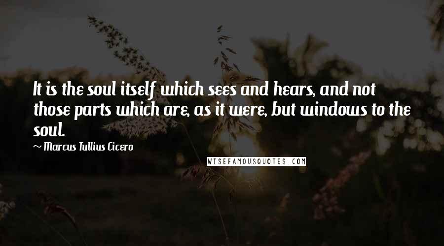 Marcus Tullius Cicero Quotes: It is the soul itself which sees and hears, and not those parts which are, as it were, but windows to the soul.