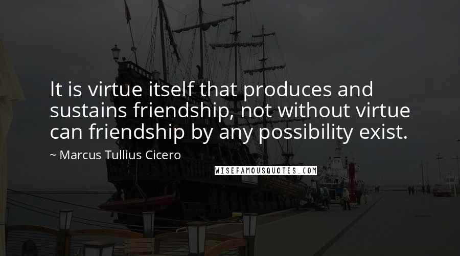 Marcus Tullius Cicero Quotes: It is virtue itself that produces and sustains friendship, not without virtue can friendship by any possibility exist.