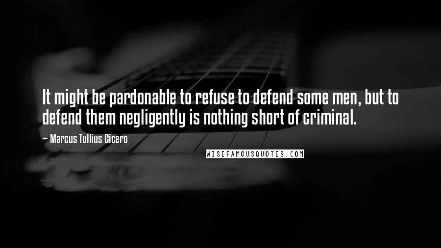 Marcus Tullius Cicero Quotes: It might be pardonable to refuse to defend some men, but to defend them negligently is nothing short of criminal.
