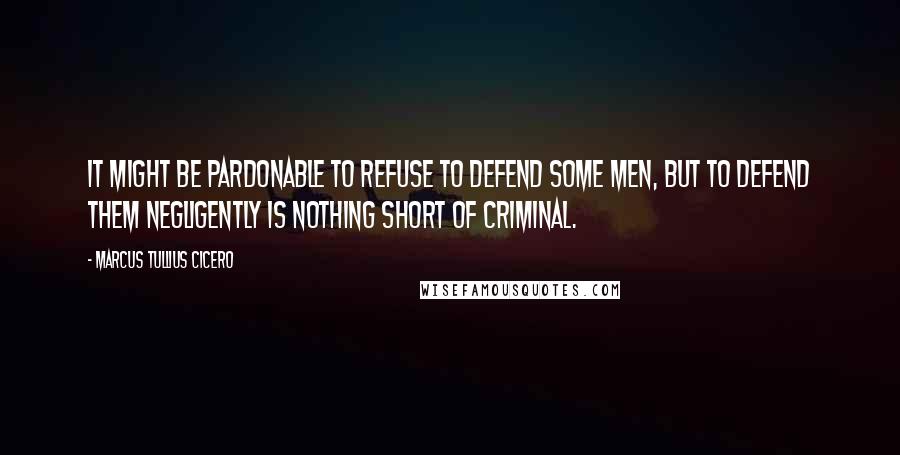 Marcus Tullius Cicero Quotes: It might be pardonable to refuse to defend some men, but to defend them negligently is nothing short of criminal.