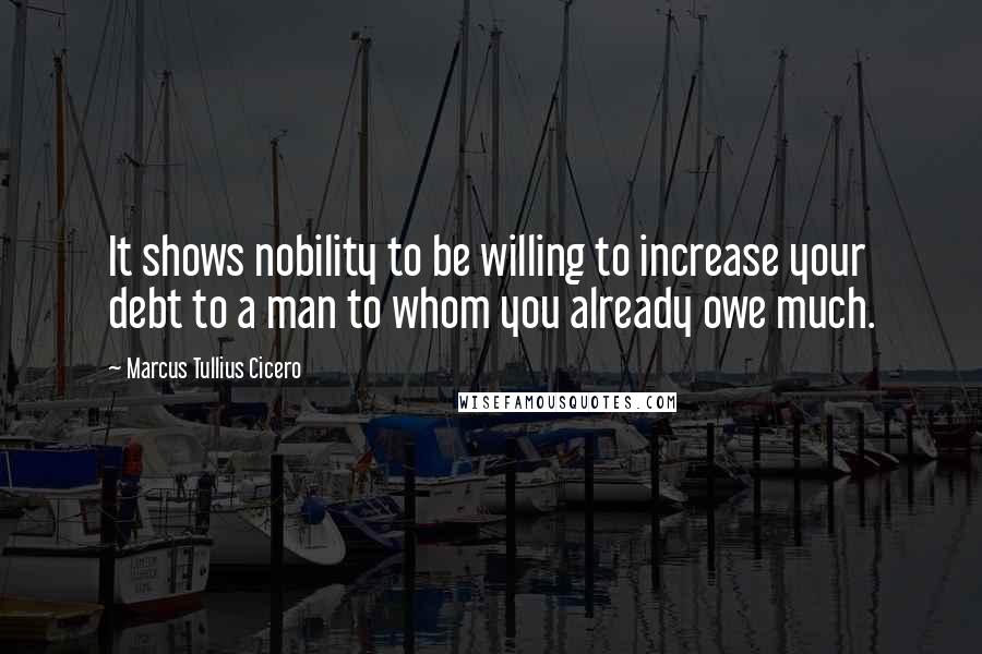 Marcus Tullius Cicero Quotes: It shows nobility to be willing to increase your debt to a man to whom you already owe much.