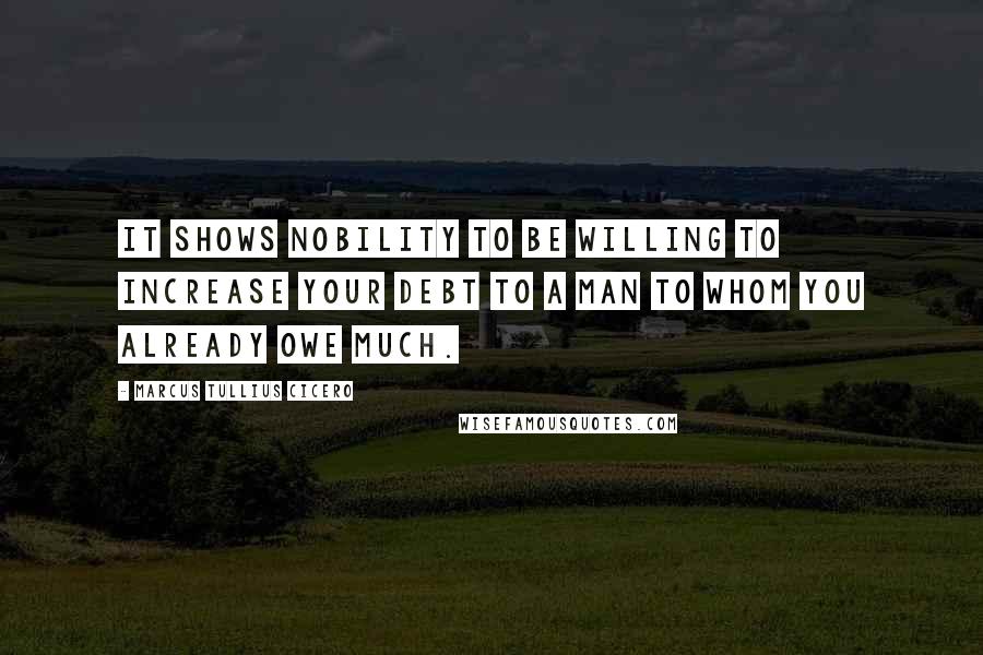 Marcus Tullius Cicero Quotes: It shows nobility to be willing to increase your debt to a man to whom you already owe much.