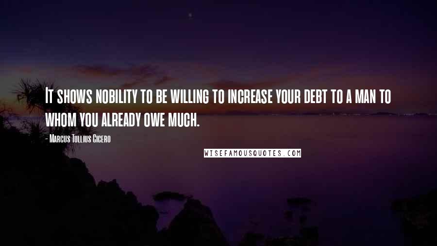 Marcus Tullius Cicero Quotes: It shows nobility to be willing to increase your debt to a man to whom you already owe much.