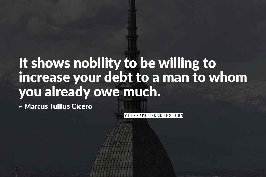 Marcus Tullius Cicero Quotes: It shows nobility to be willing to increase your debt to a man to whom you already owe much.